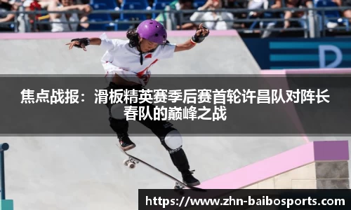 焦点战报:滑板精英赛季后赛首轮许昌队对阵长春队的巅峰之战